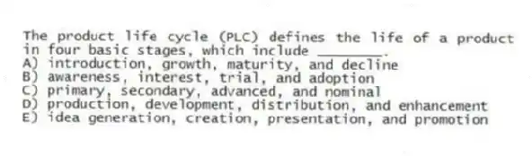 The product life cycle (PLC) defines the life of a product in four basic stages, which include ________.
A) introduction, growth, maturity, and decline
B) awareness, interest, trial, and adoption
C) primary, secondary, advanced, and nominal
D) production, development, distribution, and enhancement
E) idea generation, creation, presentation, and promotion