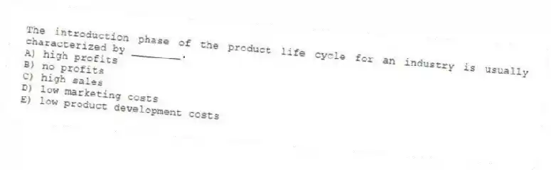 The introduction phase of the product life cycle for an industry is usually characterized by ________.
A) high profits
B) no profits
C) high sales
D) low marketing costs
E) low product development costs