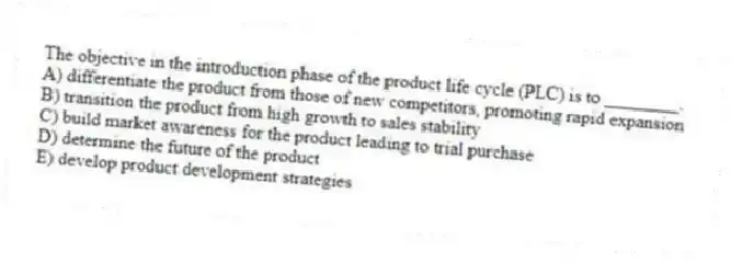 The objective in the introduction phase of the product life cycle (PLC) is to ________.
A) differentiate the product from those of new competitors, promoting rapid expansion
B) transition the product from high growth to sales stability
C) build market awareness for the product leading to trial purchase
D) determine the future of the product
E) develop product development strategies