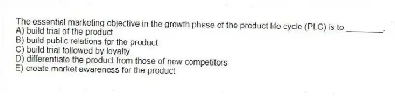 The essential marketing objective in the growth phase of the product life cycle (PLC) is to ________.
A) build trial of the product
B) build public relations for the product
C) build trial followed by loyalty
D) differentiate the product from those of new competitors
E) create market awareness for the product