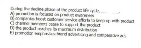 During the decline phase of the product life cycle, ________.
A) promotion is focused on product awareness
B) companies boost customer service efforts to keep up with product
C) channel members cease to support the product
D) the product reaches its maximum distribution
E) promotion emphasizes brand advertising and comparative ads