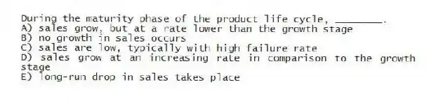 During the maturity phase of the product life cycle, ________.
A) sales grow, but at a rate lower than the growth stage
B) no growth in sales occurs
C) sales are low, typically with high failure rate
D) sales grow at an increasing rate in comparison to the growth stage
E) long-run drop in sales takes place