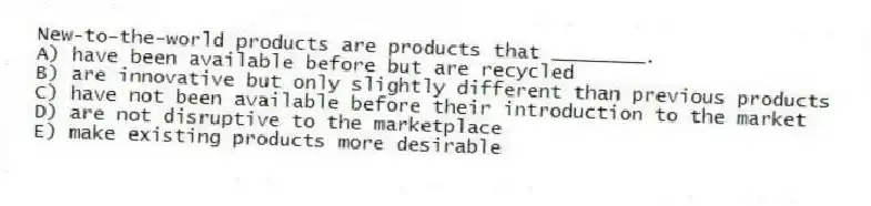 New-to-the-world products are products that ________.
A) have been available before but are recycled
B) are innovative but only slightly different than previous products
C) have not been available before their introduction to the market
D) are not disruptive to the marketplace
E) make existing products more desirable