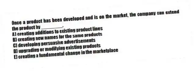 Once a product has been developed and is on the market, the company can extend the product by ________.
A) creating additions to existing product lines
B) creating new names for the same products
C) developing persuasive advertisements
D) upgrading or modifying existing products
E) creating a fundamental change in the marketplace