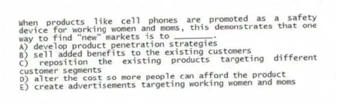 When products like cell phones are promoted as a safety device for working women and moms, this demonstrates that one way to find "new" markets is to ________.
A) develop product penetration strategies
B) sell added benefits to the existing customers
C) reposition the existing products targeting different customer segments
D) alter the cost so more people can afford the product
E) create advertisements targeting working women and moms