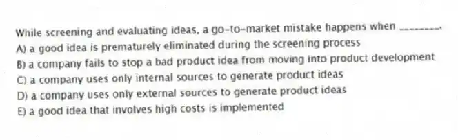 While screening and evaluating ideas, a go-to-market mistake happens when ________.
A) a good idea is prematurely eliminated during the screening process
B) a company fails to stop a bad product idea from moving into product development
C) a company uses only internal sources to generate product ideas
D) a company uses only external sources to generate product ideas
E) a good idea that involves high costs is implemented