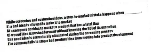 While screening and evaluating ideas, a stop-to-market mistake happens when ________.
A) a bad idea is allowed to make it to market
B) a company decides to market a product that has a fatal flaw
C) a good idea is pushed forward without knowing the ROI of its execution
D) a good idea is prematurely eliminated during the screening process
E) a company fails to stop a bad product idea from moving into product development