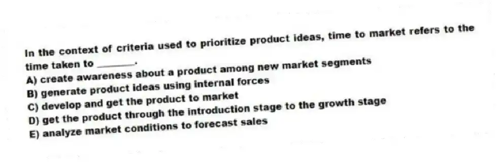 In the context of criteria used to prioritize product ideas, time to market refers to the time taken to ________.
A) create awareness about a product among new market segments
B) generate product ideas using internal forces
C) develop and get the product to market
D) get the product through the introduction stage to the growth stage
E) analyze market conditions to forecast sales