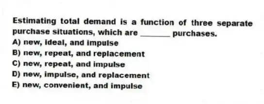 Estimating total demand is a function of three separate purchase situations, which are ________ purchases.
A) new, ideal, and impulse
B) new, repeat, and replacement
C) new, repeat, and impulse
D) new, impulse, and replacement
E) new, convenient, and impulse