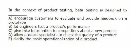 In the context of product testing, beta testing is designed to ________.
A) encourage customers to evaluate and provide feedback on a prototype
B) let engineers test a product's performance
C) give fake information to competitors about a new product
D) allow product specialists to check the quality of a product
E) clarify the basic operationalization of a product