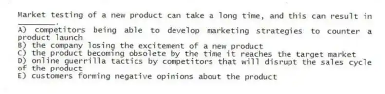 Market testing of a new product can take a long time, and this can result in ________.
A) competitors being able to develop marketing strategies to counter a product launch
B) the company losing the excitement of a new product
C) the product becoming obsolete by the time it reaches the target market
D) online guerrilla tactics by competitors that will disrupt the sales cycle of the product
E) customers forming negative opinions about the product
