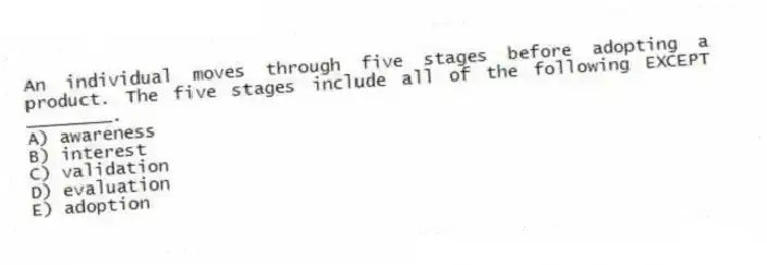 An individual moves through five stages before adopting a product. The five stages include all of the following EXCEPT ________.
A) awareness
B) interest
C) validation
D) evaluation
E) adoption