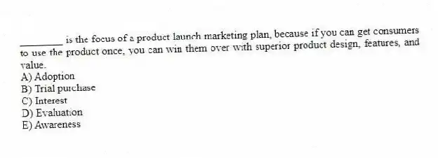 ________ is the focus of a product launch marketing plan, because if you can get consumers to use the product once, you can win them over with superior product design, features, and value.
A) Adoption
B) Trial purchase
C) Interest
D) Evaluation
E) Awareness