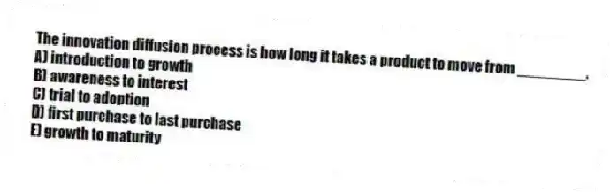 The innovation diffusion process is how long it takes a product to move from ________.
A) introduction to growth
B) awareness to interest
C) trial to adoption
D) first purchase to last purchase
E) growth to maturity