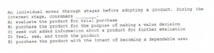 An individual moves through stages before adopting a product. During the interest stage, consumers ________.
A) evaluate the product for trial purchase
B) purchase the product for the purpose of making a value decision
C) seek out added information about a product for further evaluation
D) feel, see, and touch the product
E) purchase the product with the intent of becoming a dependable user