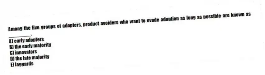 Among the five groups of adopters, product avoiders who want to evade adoption as long as possible are known as ________.
A) early adopters
B) the early majority
C) innovators
D) the late majority
E) laggards