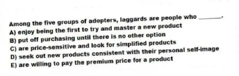 Among the five groups of adopters, laggards are people who ________.
A) enjoy being the first to try and master a new product
B) put off purchasing until there is no other option
C) are price-sensitive and look for simplified products
D) seek out new products consistent with their personal self-image
E) are willing to pay the premium price for a product
