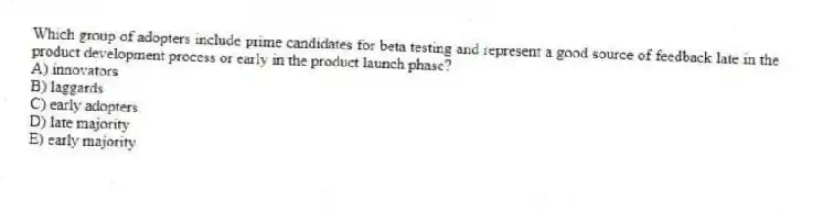 Which group of adopters include prime candidates for beta testing and represent a good source of feedback late in the product development process or early in the product launch phase?
A) innovators
B) laggards
C) early adopters
D) late majority
E) early majority