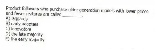 Product followers who purchase older generation models with lower prices and fewer features are called ________.
A) laggards
B) early adopters
C) innovators
D) the late majority
E) the early majority