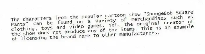 The characters from the popular cartoon show "SpongeBob Square Pants" can be found on a variety of merchandises such as clothing, toys and video games. Yet, the original creator of the show does not produce any of the items. This is an example of licensing the brand name to other manufacturers.