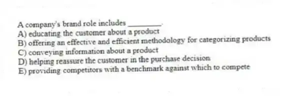 A company's brand role includes ________.
A) educating the customer about a product
B) offering an effective and efficient methodology for categorizing products
C) conveying information about a product
D) helping reassure the customer in the purchase decision
E) providing competitors with a benchmark against which to compete