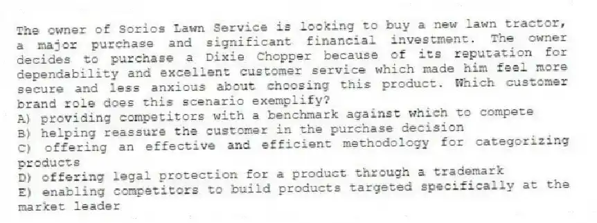 The owner of Sorios Lawn Service is looking to buy a new lawn tractor, a major purchase and significant financial investment. The owner decides to purchase a Dixie Chopper because of its reputation for dependability and excellent customer service which made him feel more secure and less anxious about choosing this product. Which customer brand role does this scenario exemplify?
A) providing competitors with a benchmark against which to compete
B) helping reassure the customer in the purchase decision
C) offering an effective and efficient methodology for categorizing products
D) offering legal protection for a product through a trademark
E) enabling competitors to build products targeted specifically at the market leader