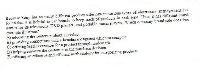 Because Sony has so many different product offerings in various types of electronics, management has found that it is helpful to use brands to keep track of products in each type. Thus, it has different brand names for its televisions, DVD players, and portable music players. Which company brand role does this example illustrate?
A) educating the customer about a product
B) providing competitors with a benchmark against which to compete
C) offering legal protection for a product through trademark
D) helping reassure the customer in the purchase decision
E) offering an effective and efficient methodology for categorizing products