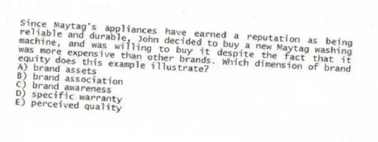 Since Maytag's appliances have earned a reputation as being reliable and durable, John decided to buy a new Maytag washing machine, and was willing to buy it despite the fact that it was more expensive than other brands. Which dimension of brand equity does this example illustrate?
A) brand assets
B) brand association
C) brand awareness
D) specific warranty
E) perceived quality