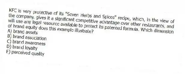 KFC is very protective of its "Seven Herbs and Spices" recipe, which, in the view of the company, gives it a significant competitive advantage over other restaurants, and will use any legal resource available to protect its patented formula. Which dimension of brand equity does this example illustrate?
A) brand assets
B) brand association
C) brand awareness
D) brand loyalty
E) perceived quality