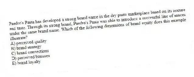 Paedro's Pasta has developed a strong brand name in the dry pasta marketplace based on its texture and taste. Through its strong brand, Paedro's Pasta was able to introduce a successful line of sauces under the same brand name. Which of the following dimensions of brand equity does this example illustrate?
A) perceived quality
B) brand strategy
C) brand connections
D) perceived bonuses
E) brand loyalty