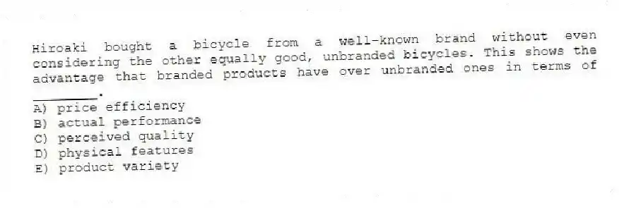 Hiroaki bought a bicycle from a well-known brand without even considering the other equally good, unbranded bicycles. This shows the advantage that branded products have over unbranded ones in terms of ________.
A) price efficiency
B) actual performance
C) perceived quality
D) physical features
E) product variety