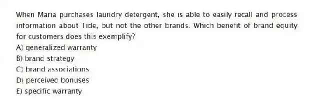 When Maria purchases laundry detergent, she is able to easily recall and process information about Tide, but not the other brands. Which benefit of brand equity for customers does this exemplify?
A) generalized warranty
B) brand strategy
C) brand associations
D) perceived bonuses
E) specific warranty
