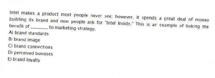 Intel makes a product most people never see; however, it spends a great deal of money building its brand and now people ask for "Intel Inside." This is an example of linking the benefit of ________ to marketing strategy.
A) brand standards
B) brand image
C) brand connections
D) perceived bonuses
E) brand loyalty