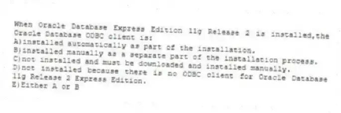 When Oracle Database Express Edition 11g Release 2 is installed,the Oracle Database ODBC client is:
A)installed automatically as part of the installation.
B)installed manually as a separate part of the installation process.
C)not installed and must be downloaded and installed manually.
D)not installed because there is no ODBC client for Oracle Database 11g Release 2 Express Edition.
E)Either A or B