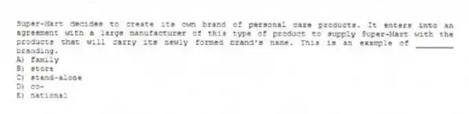 Super-Mart decides to create its own brand of personal care products. It enters into an agreement with a large manufacturer of this type of product to supply Super-Mart with the products that will carry its newly formed brand's name. This is an example of ________ branding.
A) family
B) store
C) stand-alone
D) co-
E) national