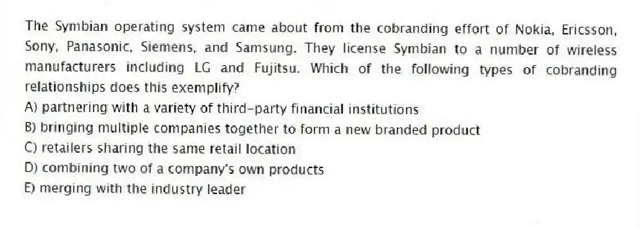The Symbian operating system came about from the cobranding effort of Nokia, Ericsson, Sony, Panasonic, Siemens, and Samsung. They license Symbian to a number of wireless manufacturers including LG and Fujitsu. Which of the following types of cobranding relationships does this exemplify?
A) partnering with a variety of third-party financial institutions
B) bringing multiple companies together to form a new branded product
C) retailers sharing the same retail location
D) combining two of a company's own products
E) merging with the industry leader
