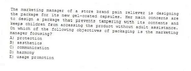 The marketing manager of a store brand pain reliever is designing the package for its new gel-coated capsules. Her main concerns are to design a package that prevents tampering with its contents and keeps children from accessing the product without adult assistance. On which of the following objectives of packaging is the marketing manager focusing?
A) protection
B) aesthetics
C) communication
D) harmony
E) usage promotion