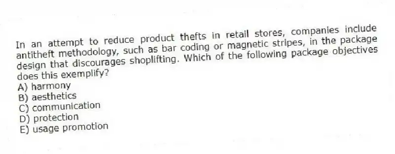 In an attempt to reduce product thefts in retail stores, companies include antitheft methodology, such as bar coding or magnetic stripes, in the package design that discourages shoplifting. Which of the following package objectives does this exemplify?
A) harmony
B) aesthetics
C) communication
D) protection
E) usage promotion