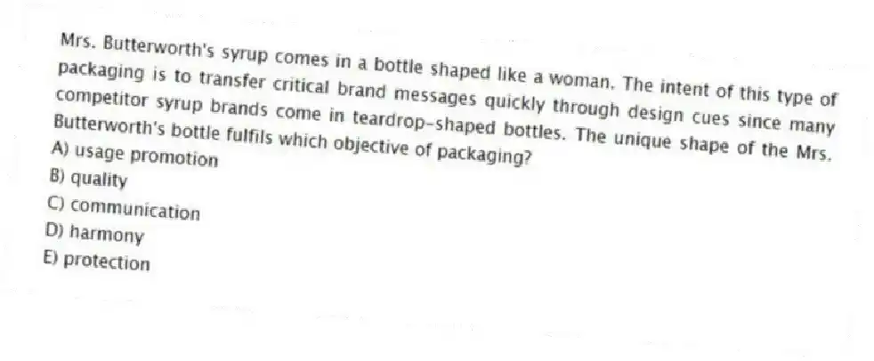 Mrs. Butterworth's syrup comes in a bottle shaped like a woman. The intent of this type of packaging is to transfer critical brand messages quickly through design cues since many competitor syrup brands come in teardrop-shaped bottles. The unique shape of the Mrs. Butterworth's bottle fulfils which objective of packaging?
A) usage promotion
B) quality
C) communication
D) harmony
E) protection