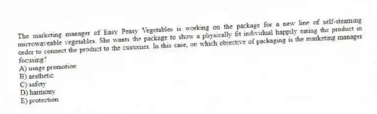 The marketing manager of Easy Peasy Vegetables is working on the package for a new line of self-steaming microwaveable vegetables. She wants the package to show a physically fit individual happily eating the product in order to connect the product to the customer. In this case, on which objective of packaging is the marketing manager focusing?
A) usage promotion
B) aesthetic
C) safety
D) harmony
E) protection