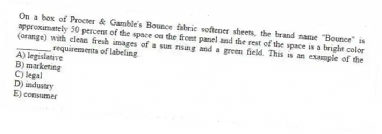 On a box of Procter & Gamble's Bounce fabric softener sheets, the brand name "Bounce" is approximately 50 percent of the space on the front panel and the rest of the space is a bright color (orange) with clean fresh images of a sun rising and a green field. This is an example of the ________ requirements of labeling.
A) legislative
B) marketing
C) legal
D) industry
E) consumer