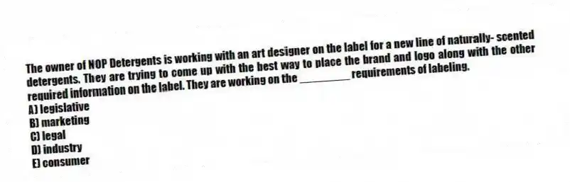 The owner of NOP Detergents is working with an art designer on the label for a new line of naturally- scented detergents. They are trying to come up with the best way to place the brand and logo along with the other required information on the label. They are working on the ________ requirements of labeling.
A) legislative
B) marketing
C) legal
D) industry
E) consumer