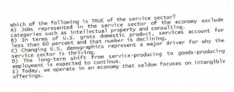 Which of the following is TRUE of the service sector?
A) Jobs represented in the service sector of the economy exclude categories such as intellectual property and consulting.
B) In terms of U.S. gross domestic product, services account for less than 60 percent and that number is declining.
C) Changing U.S. demographics represent a major driver for why the service sector is thriving.
D) The long-term shift from service-producing to goods-producing employment is expected to continue.
E) Today, we operate in an economy that seldom focuses on intangible offerings.