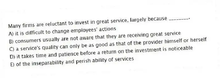 Many firms are reluctant to invest in great service, largely because ________.
A) it is difficult to change employees' actions
B) consumers usually are not aware that they are receiving great service
C) a service's quality can only be as good as that of the provider himself or herself
D) it takes time and patience before a return on the investment is noticeable
E) of the inseparability and perish ability of services