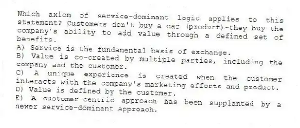 Which axiom of service-dominant logic applies to this statement? Customers don't buy a car (product)-they buy the company's ability to add value through a defined set of benefits.
A) Service is the fundamental basis of exchange.
B) Value is co-created by multiple parties, including the company and the customer.
C) A unique experience is created when the customer interacts with the company's marketing efforts and product.
D) Value is defined by the customer.
E) A customer-centric approach has been supplanted by a newer service-dominant approach.