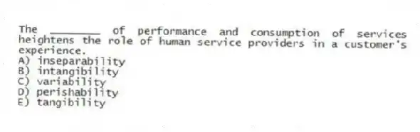 The ________ of performance and consumption of services heightens the role of human service providers in a customer's experience.
A) inseparability
B) intangibility
C) variability
D) perishability
E) tangibility