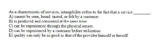 As a characteristic of services, intangibility refers to the fact that a service ________.
A) cannot be seen, heard, tasted, or felt by a customer
B) is produced and consumed at the same time
C) can be experienced through the physical senses
D) can be experienced by a customer before utilization
E) quality can only be as good as that of the provider himself or herself