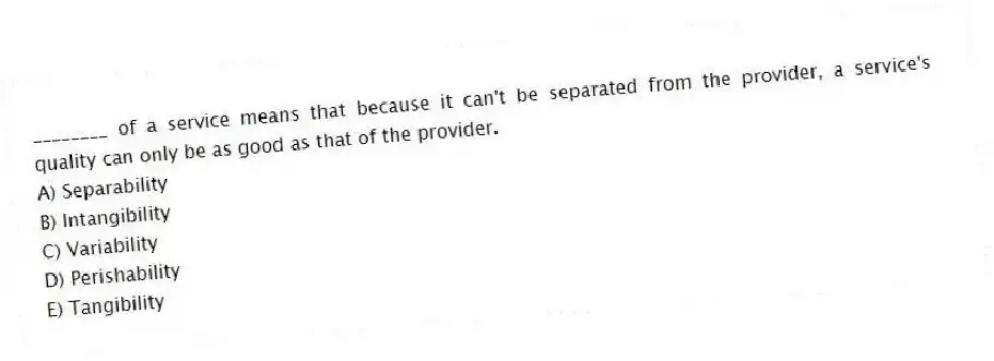 ________ of a service means that because it can't be separated from the provider, a service's quality can only be as good as that of the provider.
A) Separability
B) Intangibility
C) Variability
D) Perishability
E) Tangibility