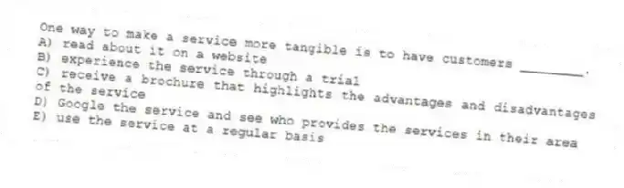 One way to make a service more tangible is to have customers ________.
A) read about it on a website
B) experience the service through a trial
C) receive a brochure that highlights the advantages and disadvantages of the service
D) Google the service and see who provides the services in their area
E) use the service at a regular basis