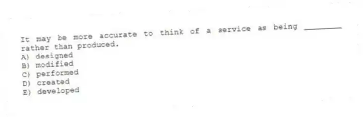It may be more accurate to think of a service as being ________ rather than produced.
A) designed
B) modified
C) performed
D) created
E) developed